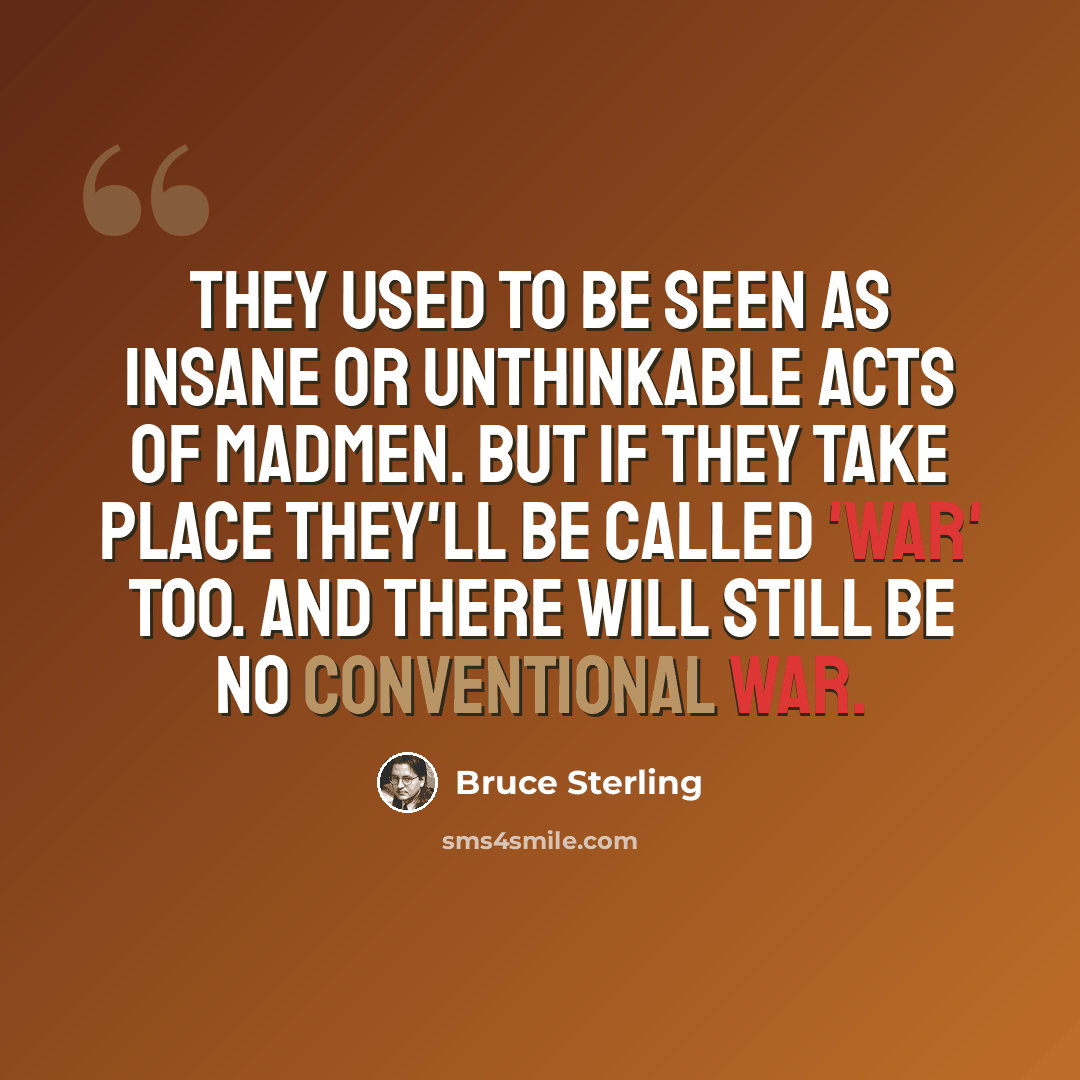 “They used to be seen as insane or unthinkable acts of madmen. But if they take place they'll be called 'war' too. And there will still be no conventional war.” quote by Bruce Sterling