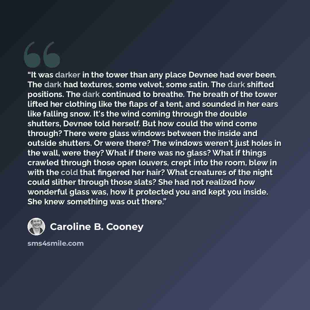 “It was darker in the tower than any place Devnee had ever been. The dark had textures, some velvet, some satin. The dark shifted positions. The dark continued to breathe. The breath of the tower lifted her clothing like the flaps of a tent, and sounded in her ears like falling snow. It's the wind…” quote by Caroline B. Cooney