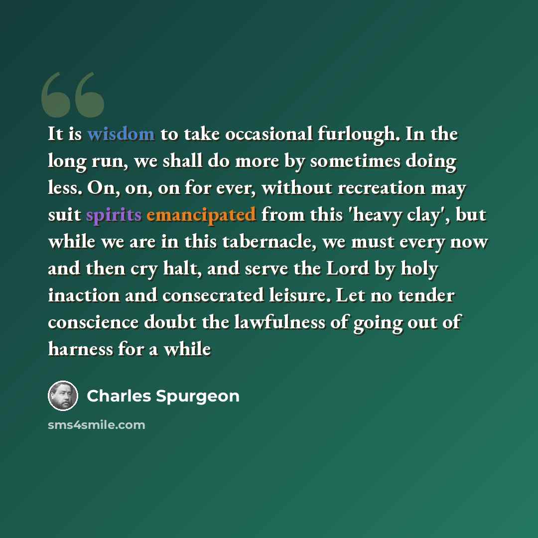 “It is wisdom to take occasional furlough. In the long run, we shall do more by sometimes doing less. On, on, on for ever, without recreation may suit spirits emancipated from this 'heavy clay', but while we are in this tabernacle, we must every now and then cry halt, and serve the Lord by holy…” quote by Charles Spurgeon