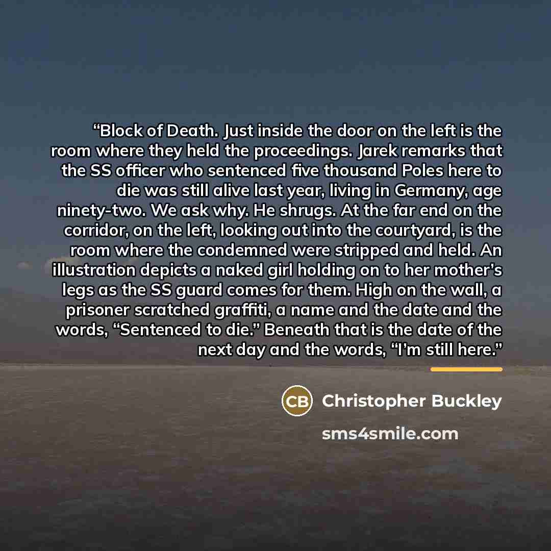 “Block of Death. Just inside the door on the left is the room where they held the proceedings. Jarek remarks that the SS officer who sentenced five thousand Poles here to die was still alive last year, living in Germany, age ninety-two. We ask why. He shrugs. At the far end on the corridor, on the…” quote by Christopher Buckley