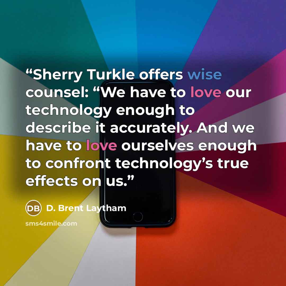 “Sherry Turkle offers wise counsel: “We have to love our technology enough to describe it accurately. And we have to love ourselves enough to confront technology’s true effects on us.” quote by D. Brent Laytham