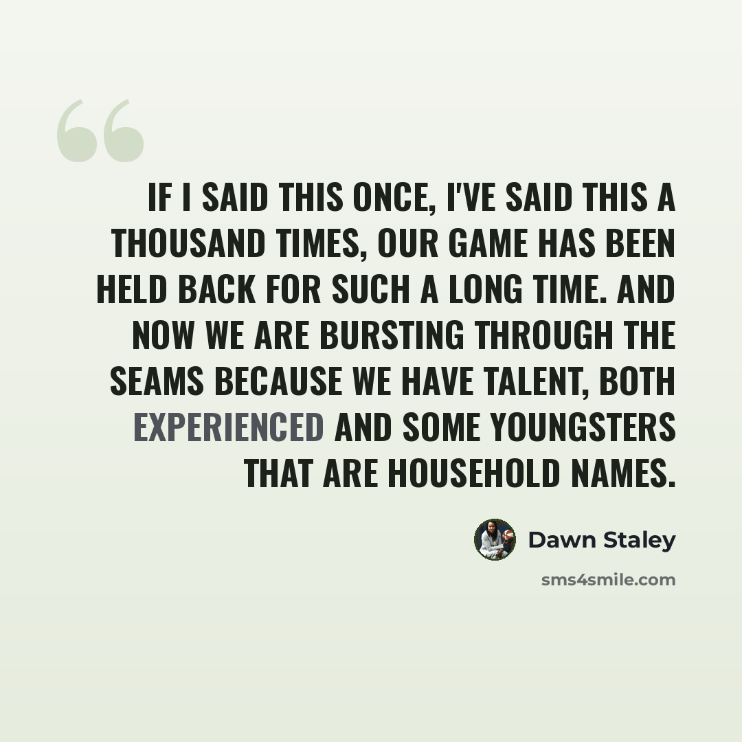 “If I said this once, I've said this a thousand times, our game has been held back for such a long time. And now we are bursting through the seams because we have talent, both experienced and some youngsters that are household names.” quote by Dawn Staley