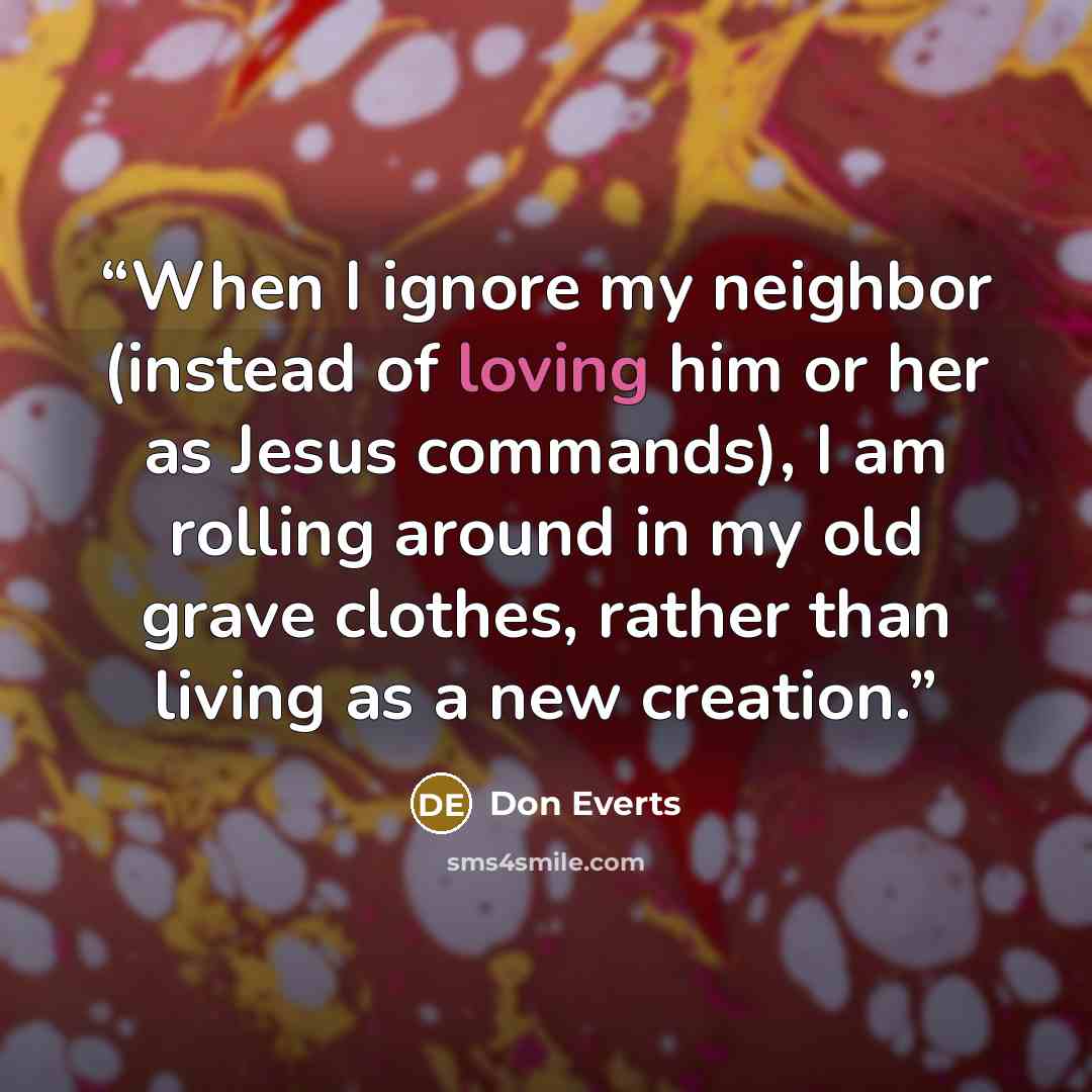 “When I ignore my neighbor (instead of loving him or her as Jesus commands), I am rolling around in my old grave clothes, rather than living as a new creation.” quote by Don Everts