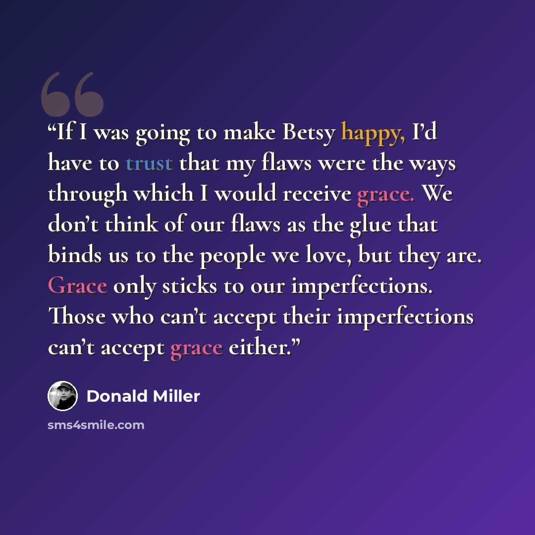 “If I was going to make Betsy happy, I’d have to trust that my flaws were the ways through which I would receive grace. We don’t think of our flaws as the glue that binds us to the people we love, but they are. Grace only sticks to our imperfections. Those who can’t accept their imperfections can’t…” quote by Donald Miller