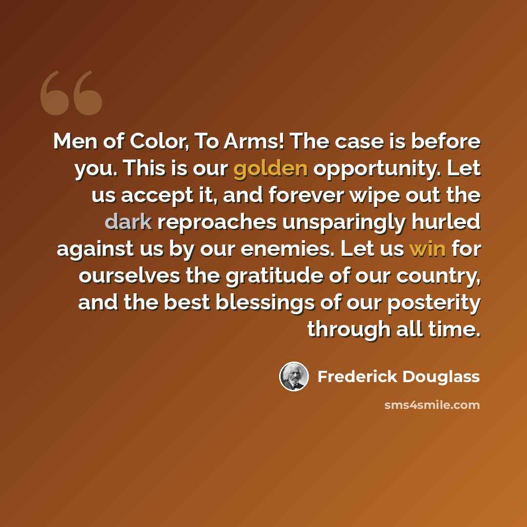 “Men of Color, To Arms! The case is before you. This is our golden opportunity. Let us accept it, and forever wipe out the dark reproaches unsparingly hurled against us by our enemies. Let us win for ourselves the gratitude of our country, and the best blessings of our posterity through all time.” quote by Frederick Douglass