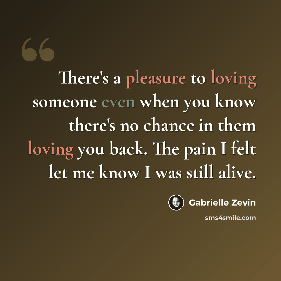 “There's a pleasure to loving someone even when you know there's no chance in them loving you back. The pain I felt let me know I was still alive.” quote by Gabrielle Zevin