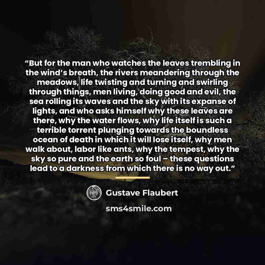 “But for the man who watches the leaves trembling in the wind’s breath, the rivers meandering through the meadows, life twisting and turning and swirling through things, men living, doing good and evil, the sea rolling its waves and the sky with its expanse of lights, and who asks himself why these…” quote by Gustave Flaubert