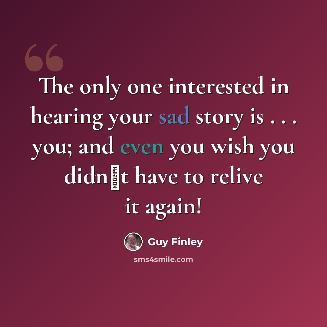 “The only one interested in hearing your sad story is . . . you; and even you wish you didn�t have to relive it again!” quote by Guy Finley