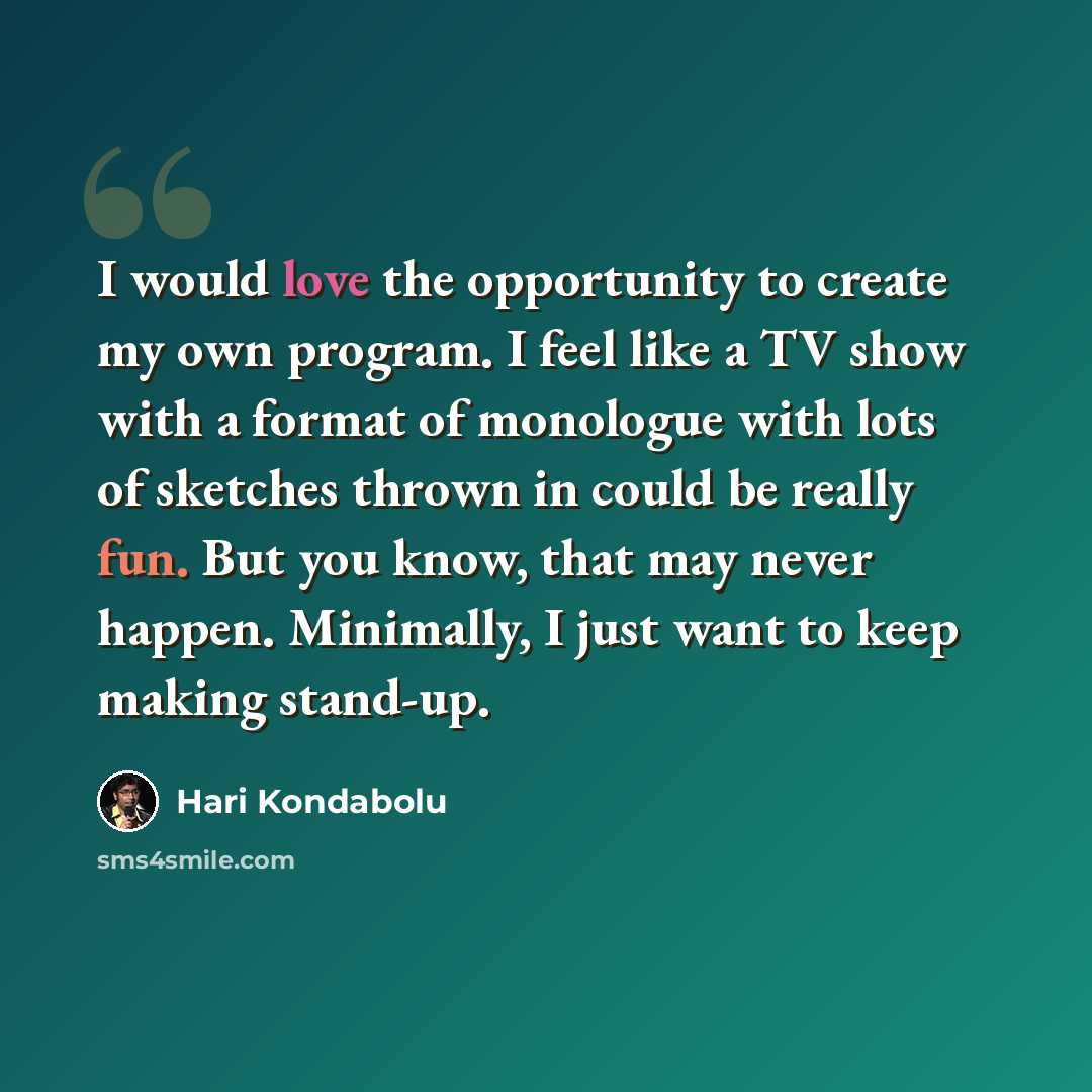 “I would love the opportunity to create my own program. I feel like a TV show with a format of monologue with lots of sketches thrown in could be really fun. But you know, that may never happen. Minimally, I just want to keep making stand-up.” quote by Hari Kondabolu