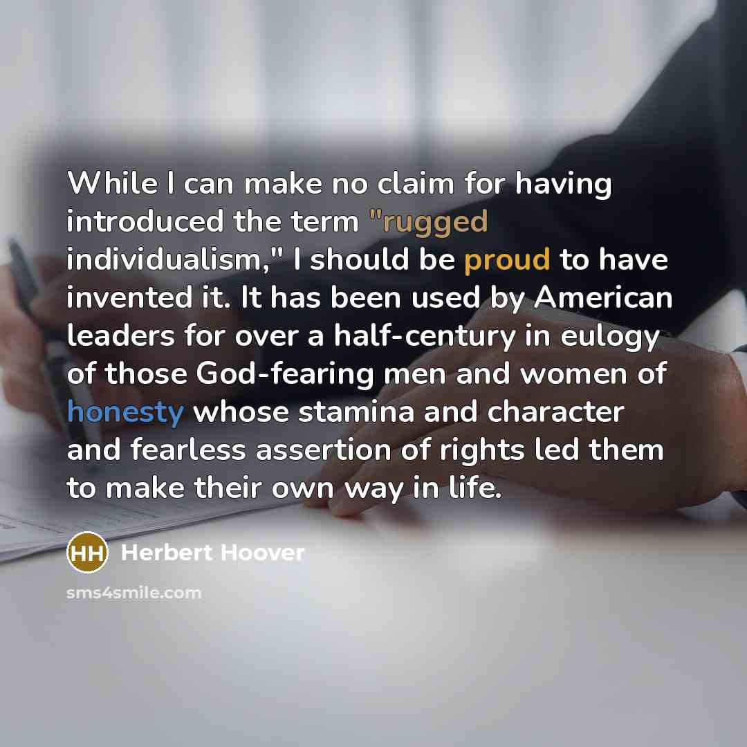 “While I can make no claim for having introduced the term "rugged individualism," I should be proud to have invented it. It has been used by American leaders for over a half-century in eulogy of those God-fearing men and women of honesty whose stamina and character and fearless assertion of rights…” quote by Herbert Hoover