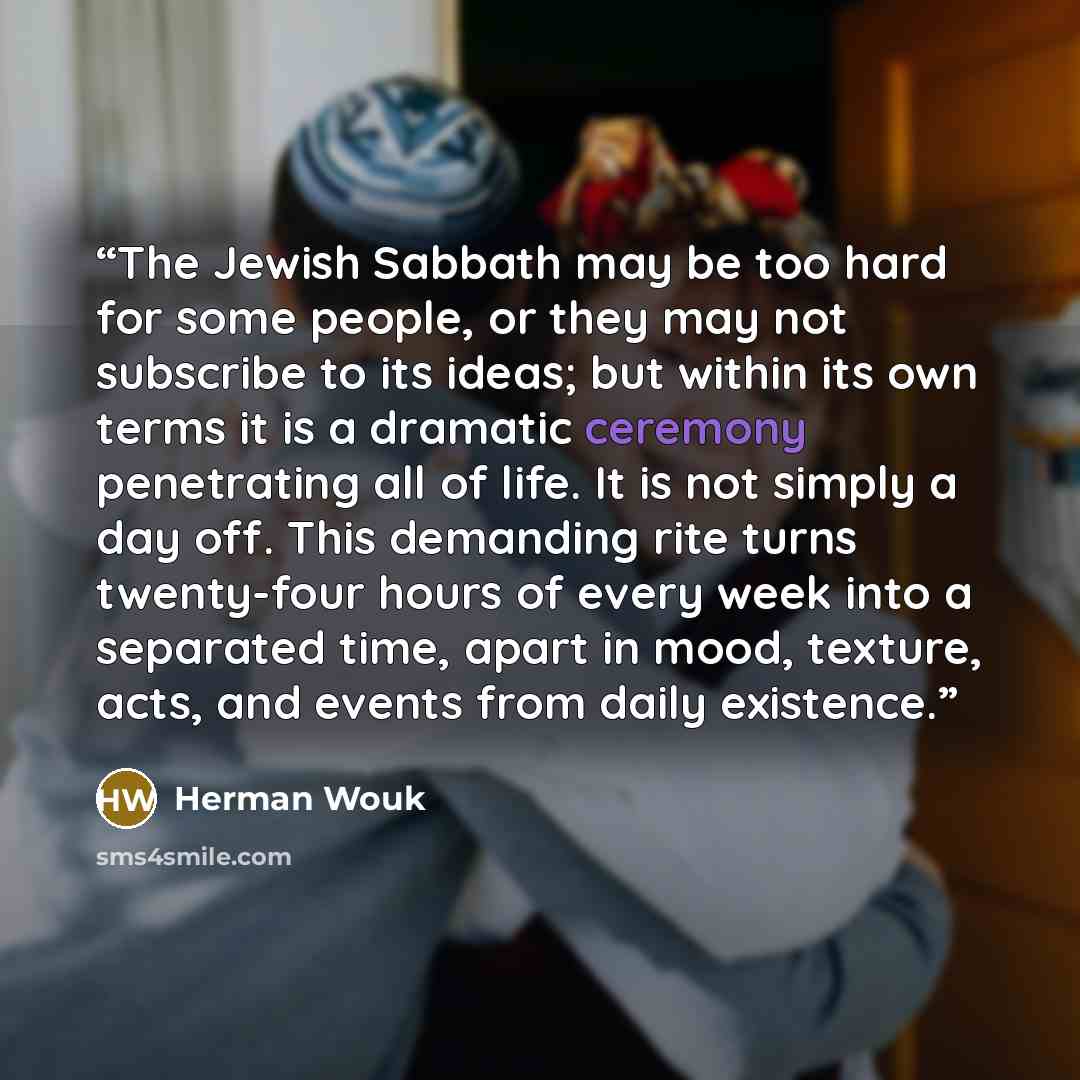 “The Jewish Sabbath may be too hard for some people, or they may not subscribe to its ideas; but within its own terms it is a dramatic ceremony penetrating all of life. It is not simply a day off. This demanding rite turns twenty-four hours of every week into a separated time, apart in mood…” quote by Herman Wouk