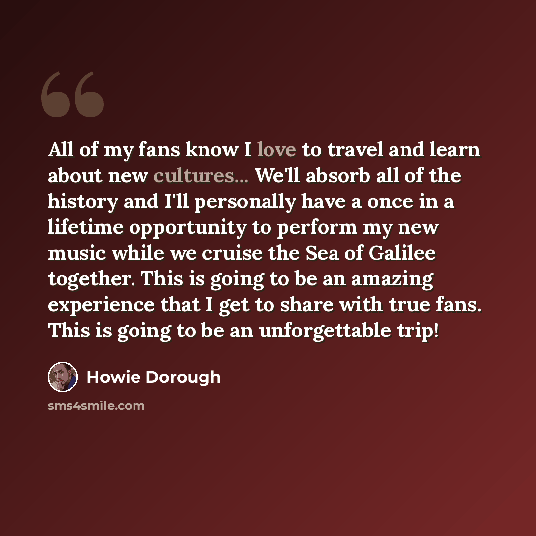 “All of my fans know I love to travel and learn about new cultures... We'll absorb all of the history and I'll personally have a once in a lifetime opportunity to perform my new music while we cruise the Sea of Galilee together. This is going to be an amazing experience that I get to share with…” quote by Howie Dorough