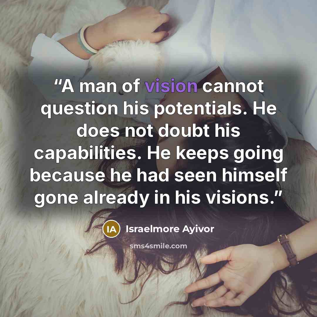 “A man of vision cannot question his potentials. He does not doubt his capabilities. He keeps going because he had seen himself gone already in his visions.” quote by Israelmore Ayivor