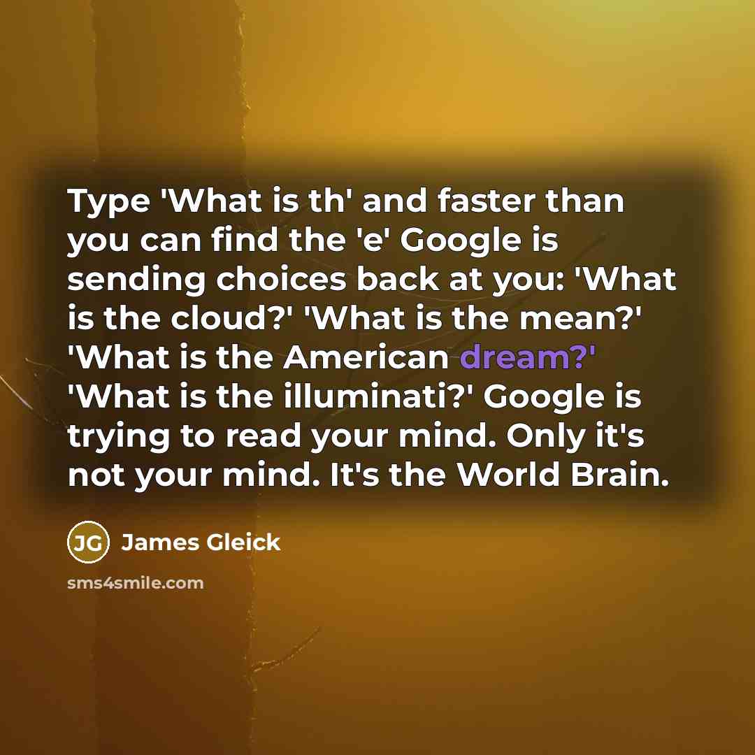 “Type 'What is th' and faster than you can find the 'e' Google is sending choices back at you: 'What is the cloud?' 'What is the mean?' 'What is the American dream?' 'What is the illuminati?' Google is trying to read your mind. Only it's not your mind. It's the World Brain.” quote by James Gleick
