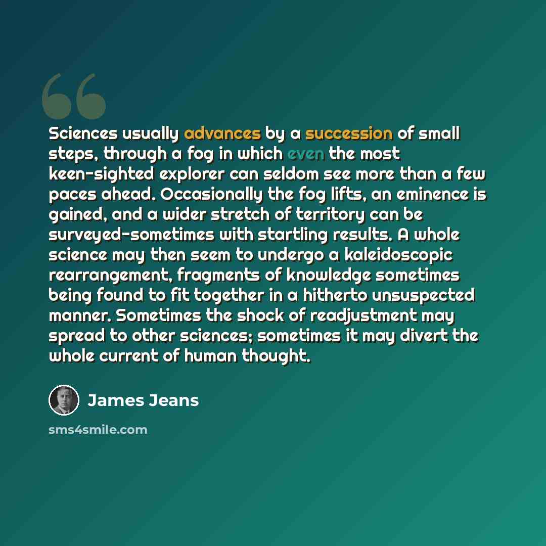 “Sciences usually advances by a succession of small steps, through a fog in which even the most keen-sighted explorer can seldom see more than a few paces ahead. Occasionally the fog lifts, an eminence is gained, and a wider stretch of territory can be surveyed-sometimes with startling results. A…” quote by James Jeans