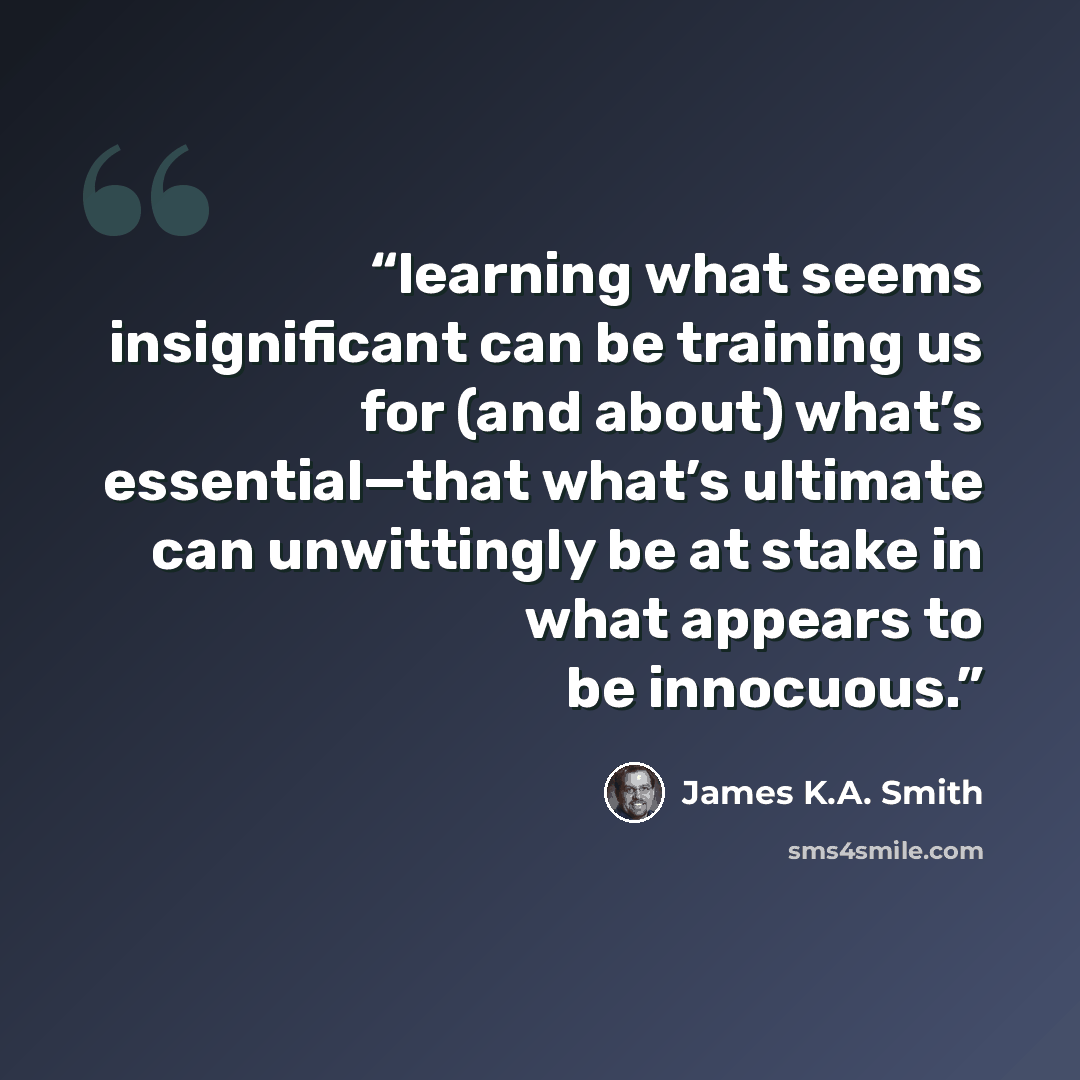 “learning what seems insignificant can be training us for (and about) what’s essential—that what’s ultimate can unwittingly be at stake in what appears to be innocuous.” quote by James K.A. Smith