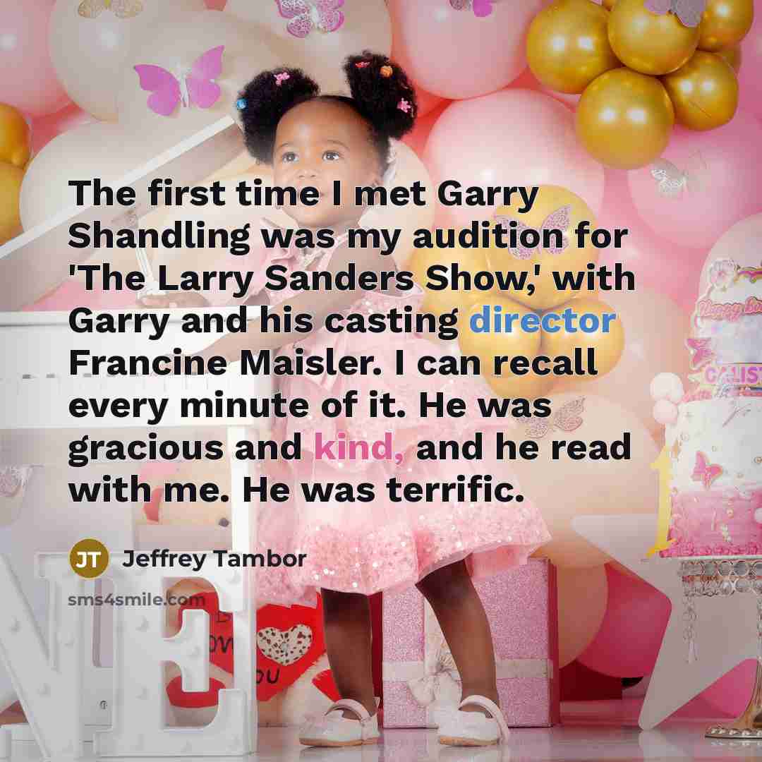 “The first time I met Garry Shandling was my audition for 'The Larry Sanders Show,' with Garry and his casting director Francine Maisler. I can recall every minute of it. He was gracious and kind, and he read with me. He was terrific.” quote by Jeffrey Tambor