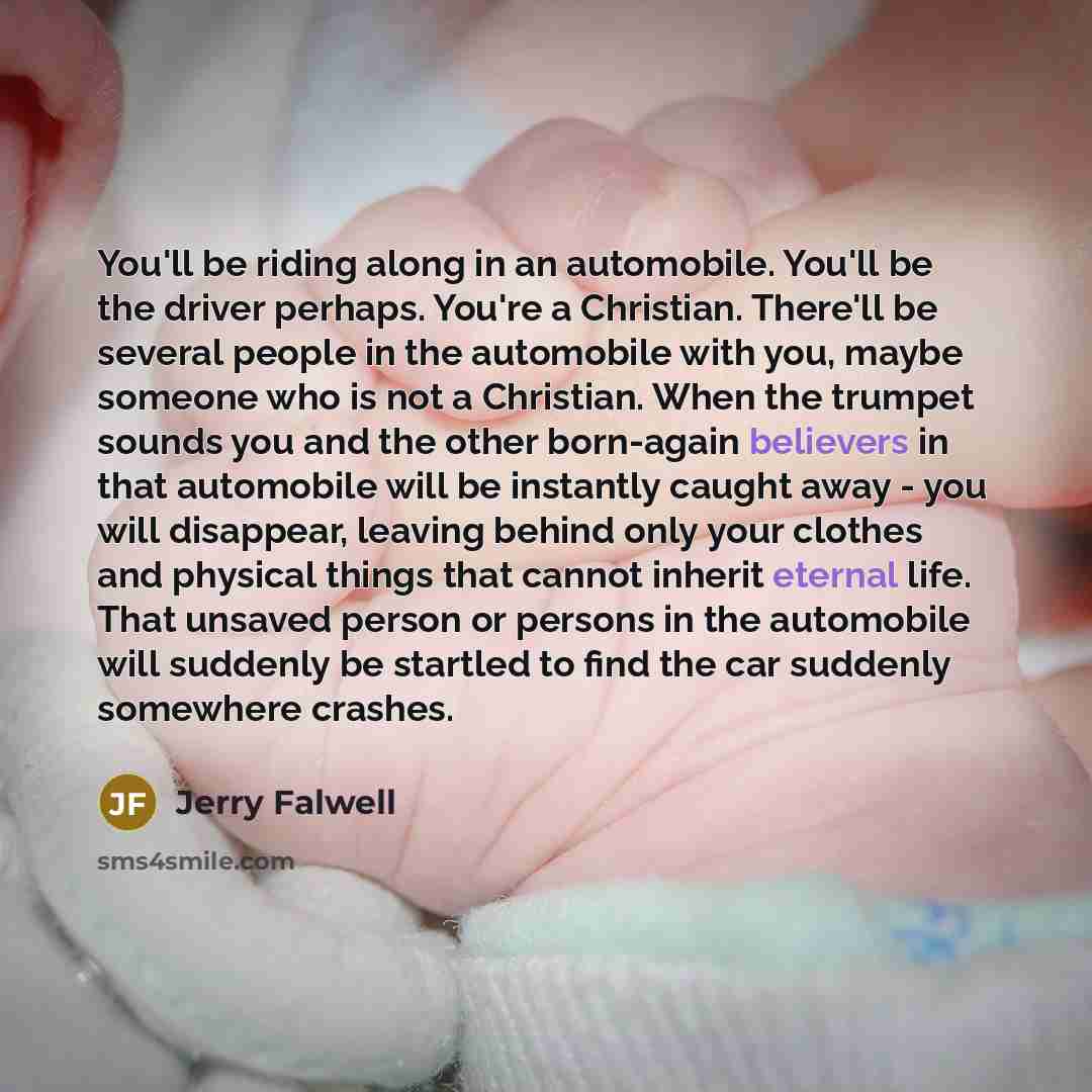“You'll be riding along in an automobile. You'll be the driver perhaps. You're a Christian. There'll be several people in the automobile with you, maybe someone who is not a Christian. When the trumpet sounds you and the other born-again believers in that automobile will be instantly caught away…” quote by Jerry Falwell