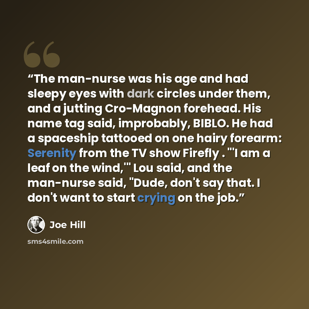 “The man-nurse was his age and had sleepy eyes with dark circles under them, and a jutting Cro-Magnon forehead. His name tag said, improbably, BIBLO. He had a spaceship tattooed on one hairy forearm: Serenity from the TV show Firefly . "'I am a leaf on the wind,'" Lou said, and the man-nurse said…” quote by Joe Hill
