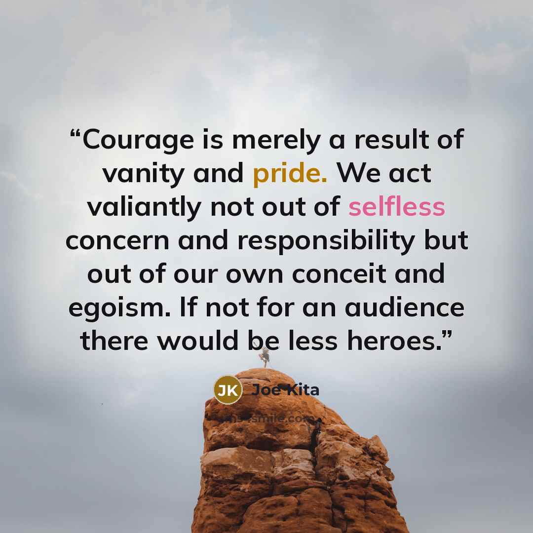 “Courage is merely a result of vanity and pride. We act valiantly not out of selfless concern and responsibility but out of our own conceit and egoism. If not for an audience there would be less heroes.” quote by Joe Kita