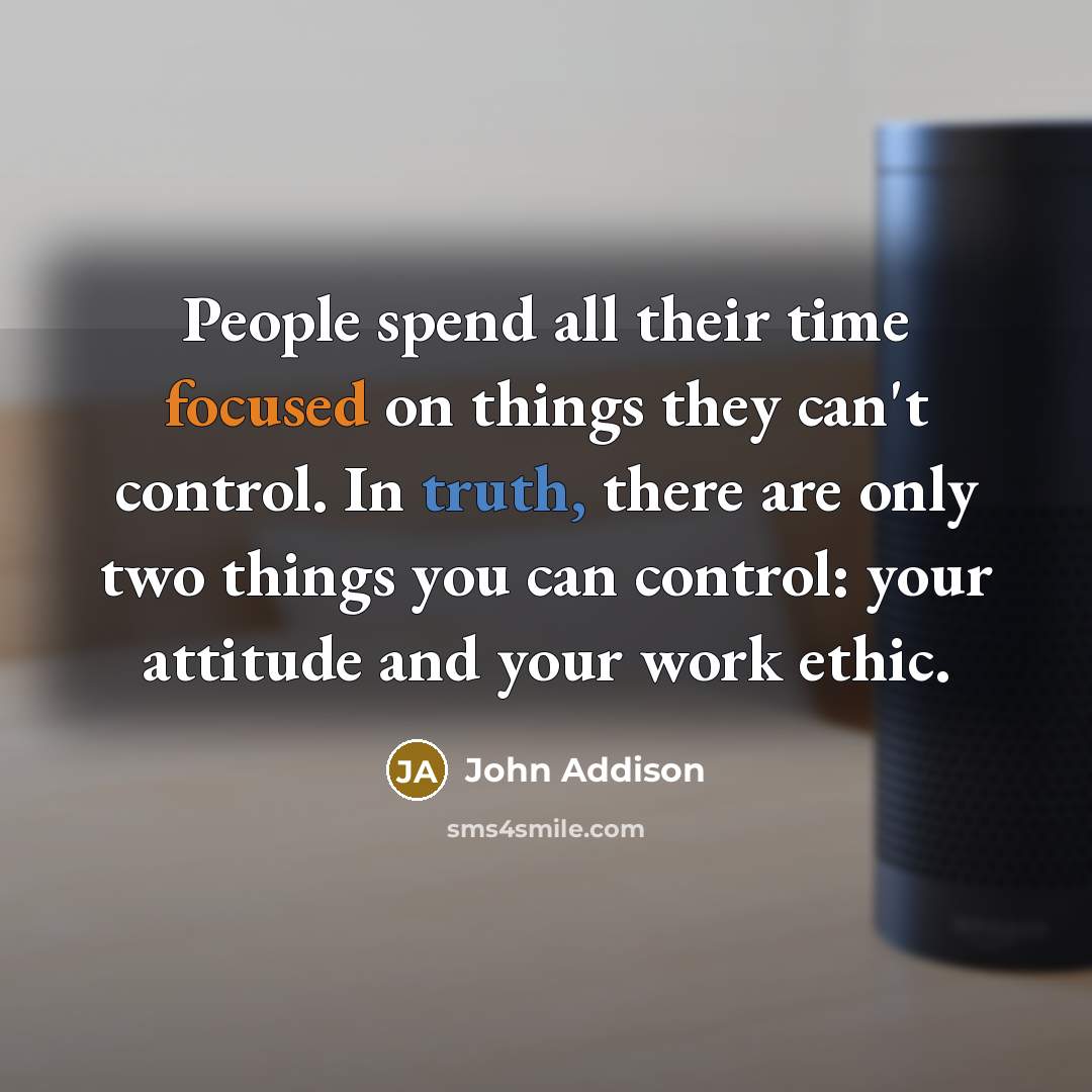 “People spend all their time focused on things they can't control. In truth, there are only two things you can control: your attitude and your work ethic.” quote by John Addison