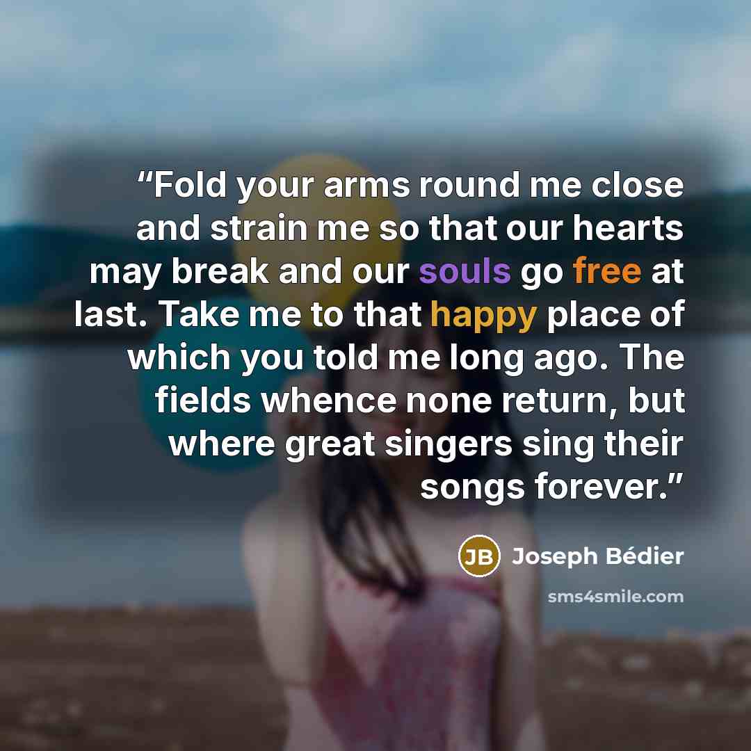 “Fold your arms round me close and strain me so that our hearts may break and our souls go free at last. Take me to that happy place of which you told me long ago. The fields whence none return, but where great singers sing their songs forever.” quote by Joseph Bedier