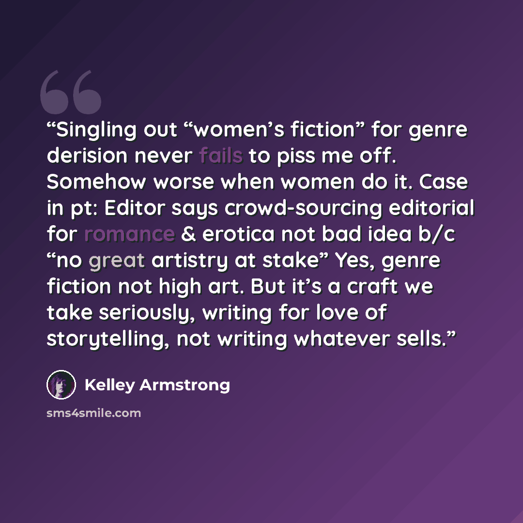 “Singling out “women’s fiction” for genre derision never fails to piss me off. Somehow worse when women do it. Case in pt: Editor says crowd-sourcing editorial for romance & erotica not bad idea b/c “no great artistry at stake” Yes, genre fiction not high art. But it’s a craft we take seriously…” quote by Kelley Armstrong