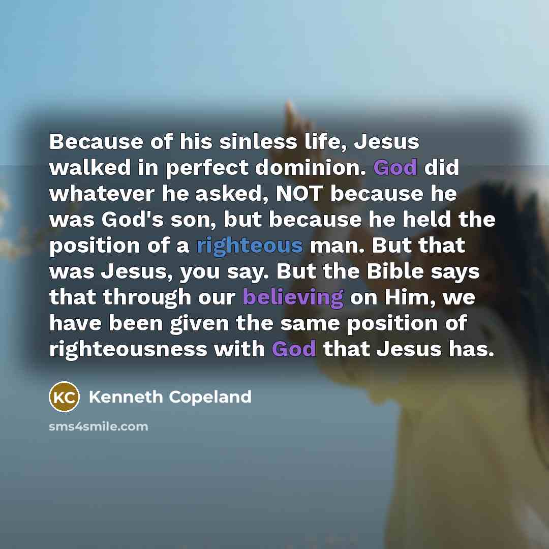 “Because of his sinless life, Jesus walked in perfect dominion. God did whatever he asked, NOT because he was God's son, but because he held the position of a righteous man. But that was Jesus, you say. But the Bible says that through our believing on Him, we have been given the same position of…” quote by Kenneth Copeland