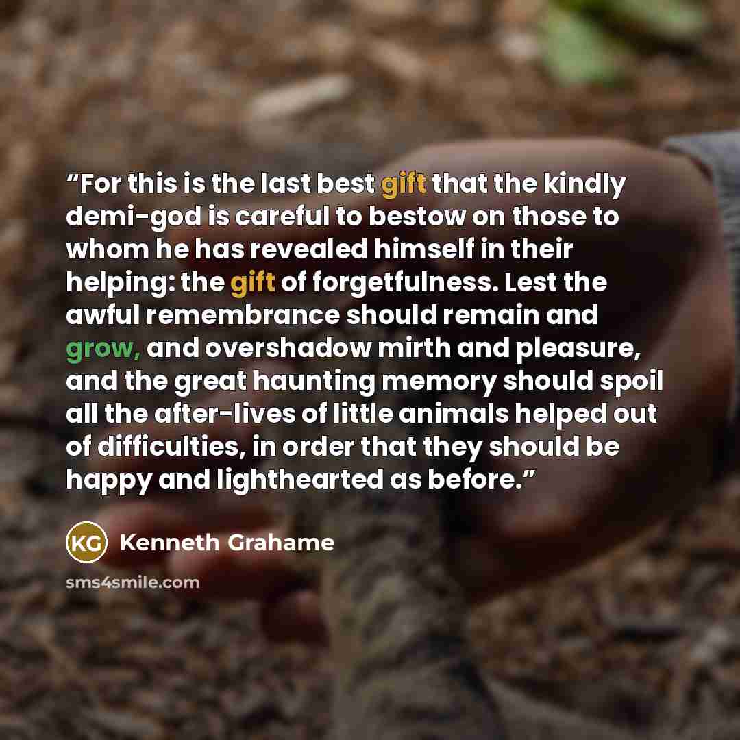 “For this is the last best gift that the kindly demi-god is careful to bestow on those to whom he has revealed himself in their helping: the gift of forgetfulness. Lest the awful remembrance should remain and grow, and overshadow mirth and pleasure, and the great haunting memory should spoil all…” quote by Kenneth Grahame