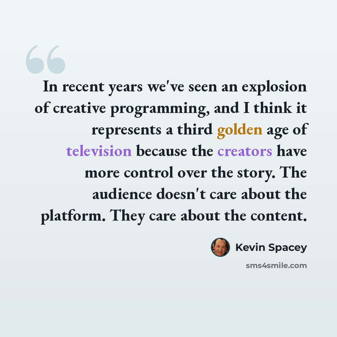 “In recent years we've seen an explosion of creative programming, and I think it represents a third golden age of television because the creators have more control over the story. The audience doesn't care about the platform. They care about the content.” quote by Kevin Spacey