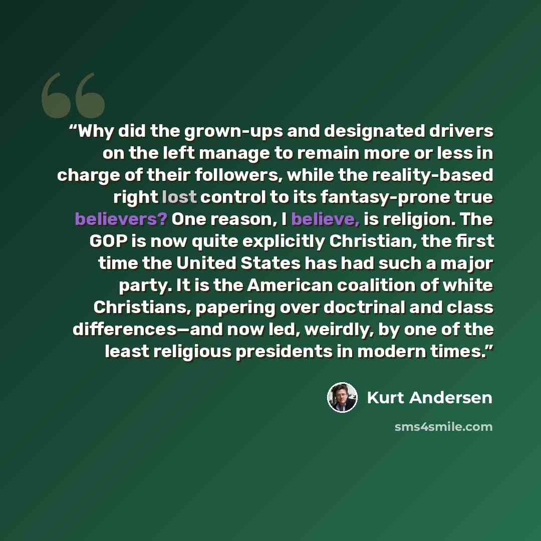 “Why did the grown-ups and designated drivers on the left manage to remain more or less in charge of their followers, while the reality-based right lost control to its fantasy-prone true believers? One reason, I believe, is religion. The GOP is now quite explicitly Christian, the first time the…” quote by Kurt Andersen
