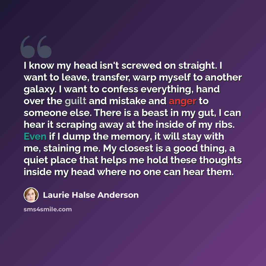 “I know my head isn't screwed on straight. I want to leave, transfer, warp myself to another galaxy. I want to confess everything, hand over the guilt and mistake and anger to someone else. There is a beast in my gut, I can hear it scraping away at the inside of my ribs. Even if I dump the memory…” quote by Laurie Halse Anderson