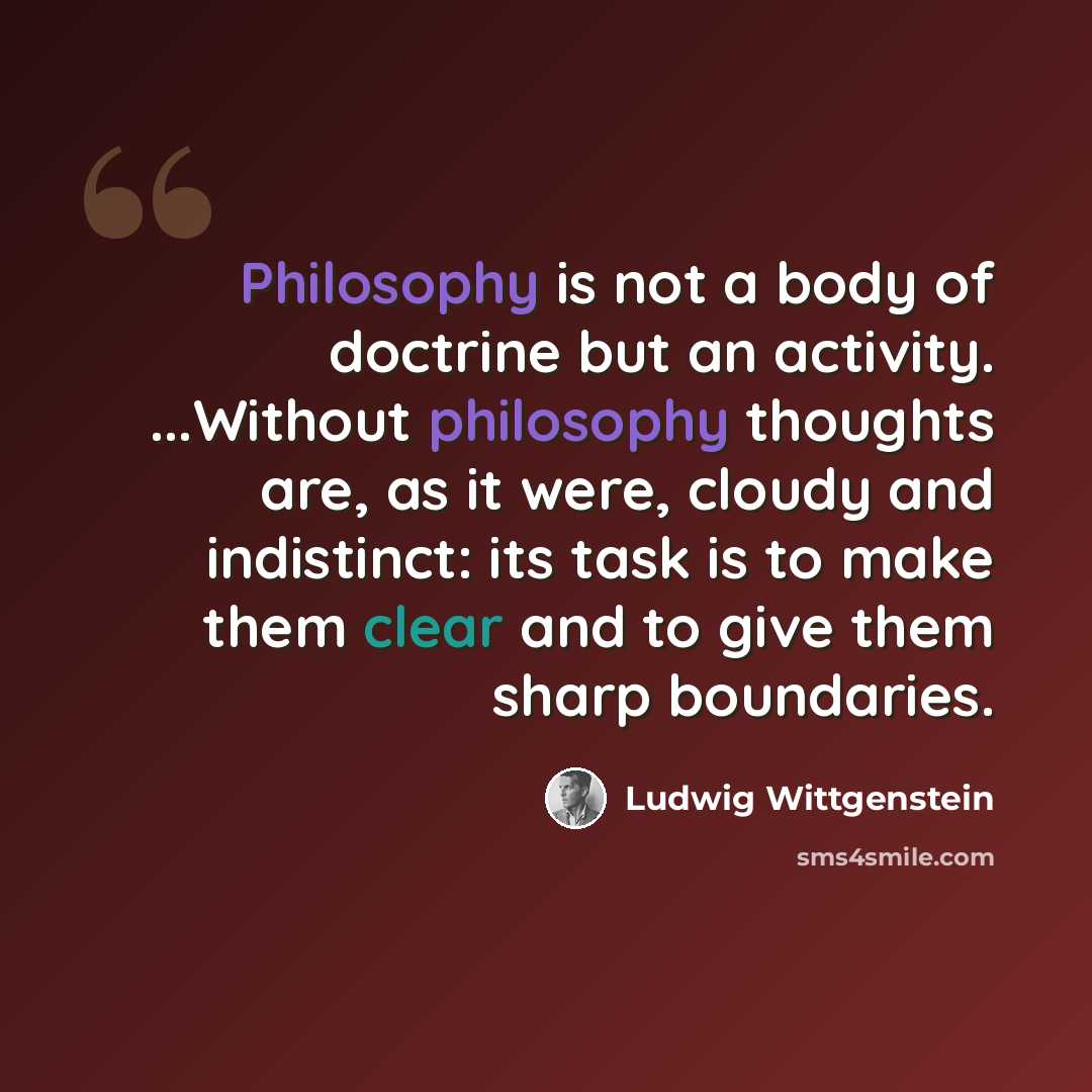 “Philosophy is not a body of doctrine but an activity. ...Without philosophy thoughts are, as it were, cloudy and indistinct: its task is to make them clear and to give them sharp boundaries.” quote by Ludwig Wittgenstein