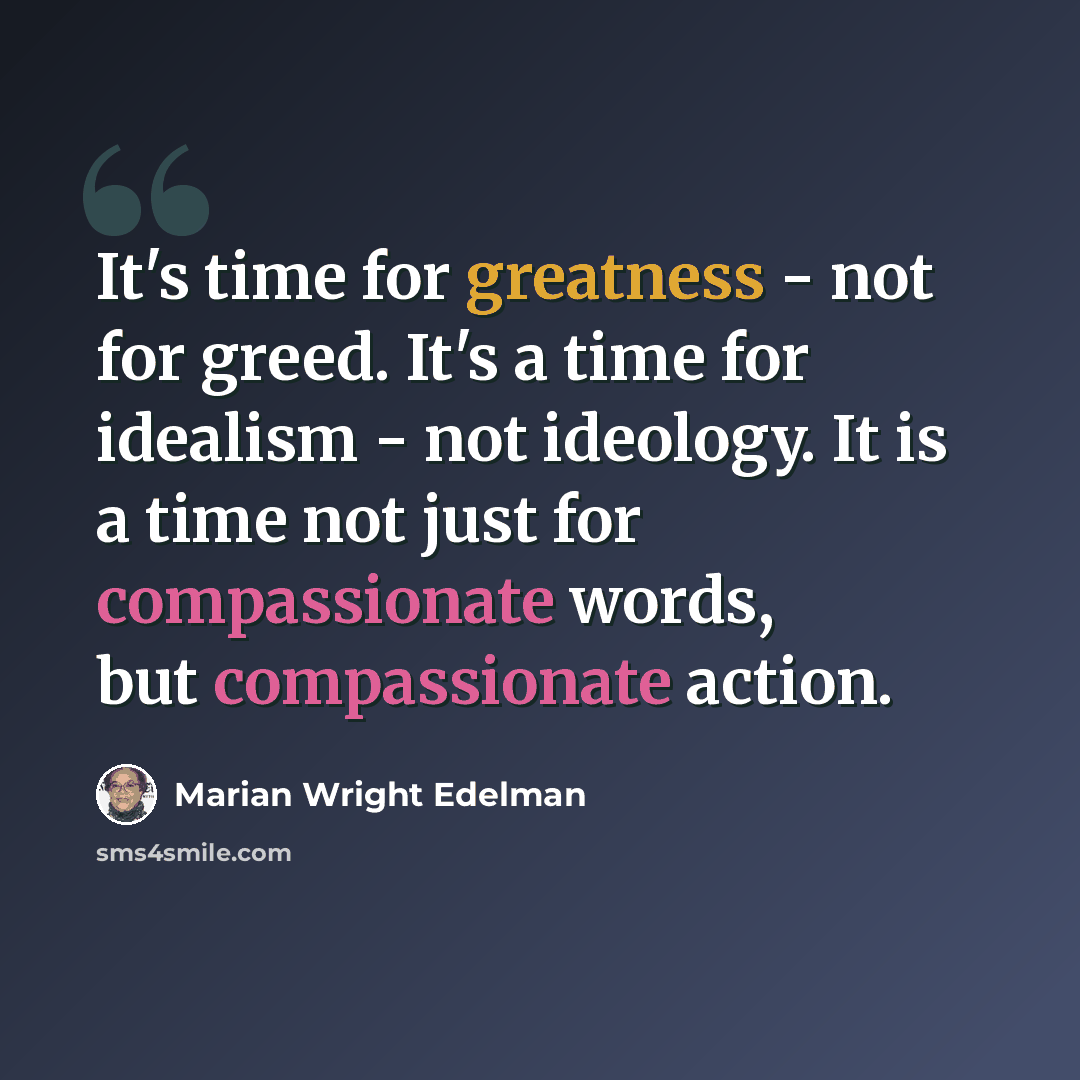 “It's time for greatness - not for greed. It's a time for idealism - not ideology. It is a time not just for compassionate words, but compassionate action.” quote by Marian Wright Edelman