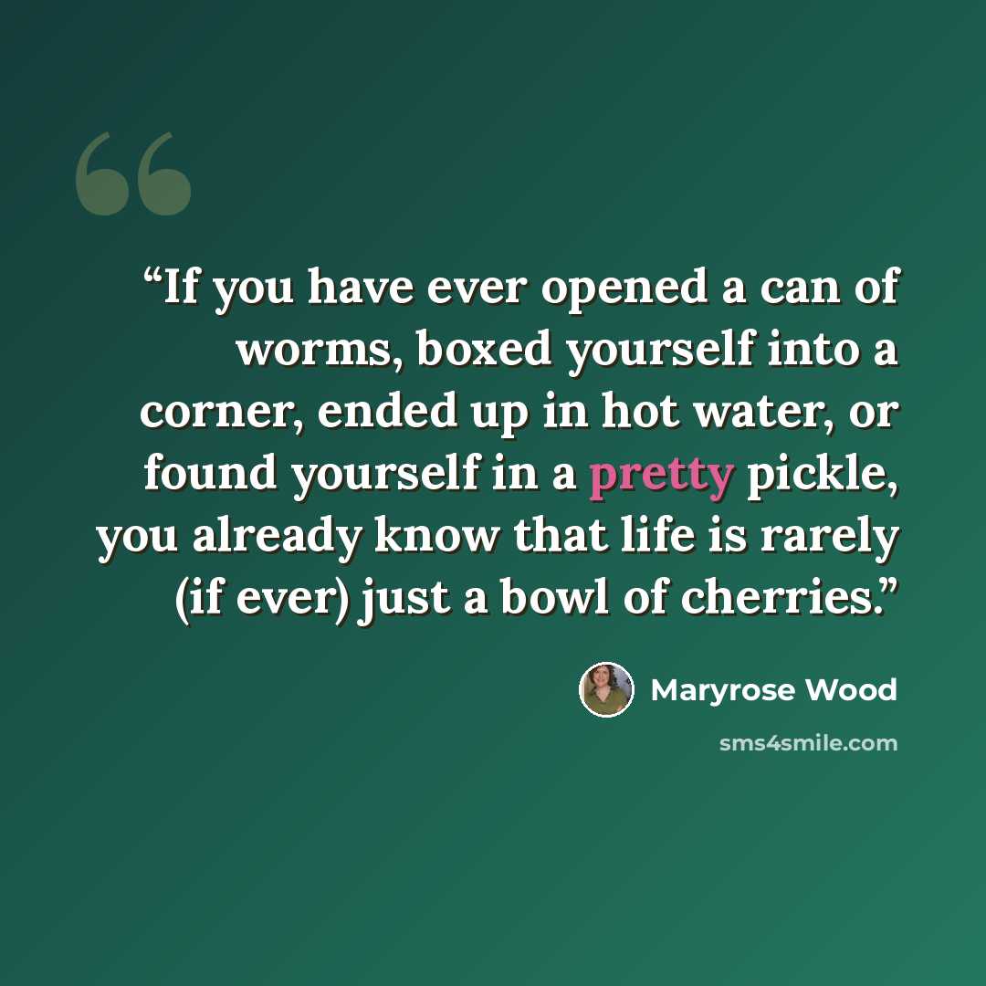 “If you have ever opened a can of worms, boxed yourself into a corner, ended up in hot water, or found yourself in a pretty pickle, you already know that life is rarely (if ever) just a bowl of cherries.” quote by Maryrose Wood