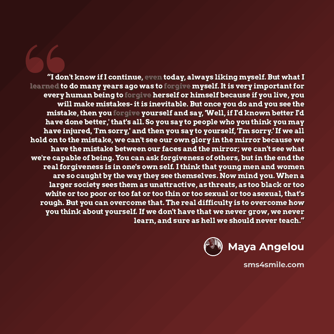 “I don't know if I continue, even today, always liking myself. But what I learned to do many years ago was to forgive myself. It is very important for every human being to forgive herself or himself because if you live, you will make mistakes- it is inevitable. But once you do and you see the…” quote by Maya Angelou