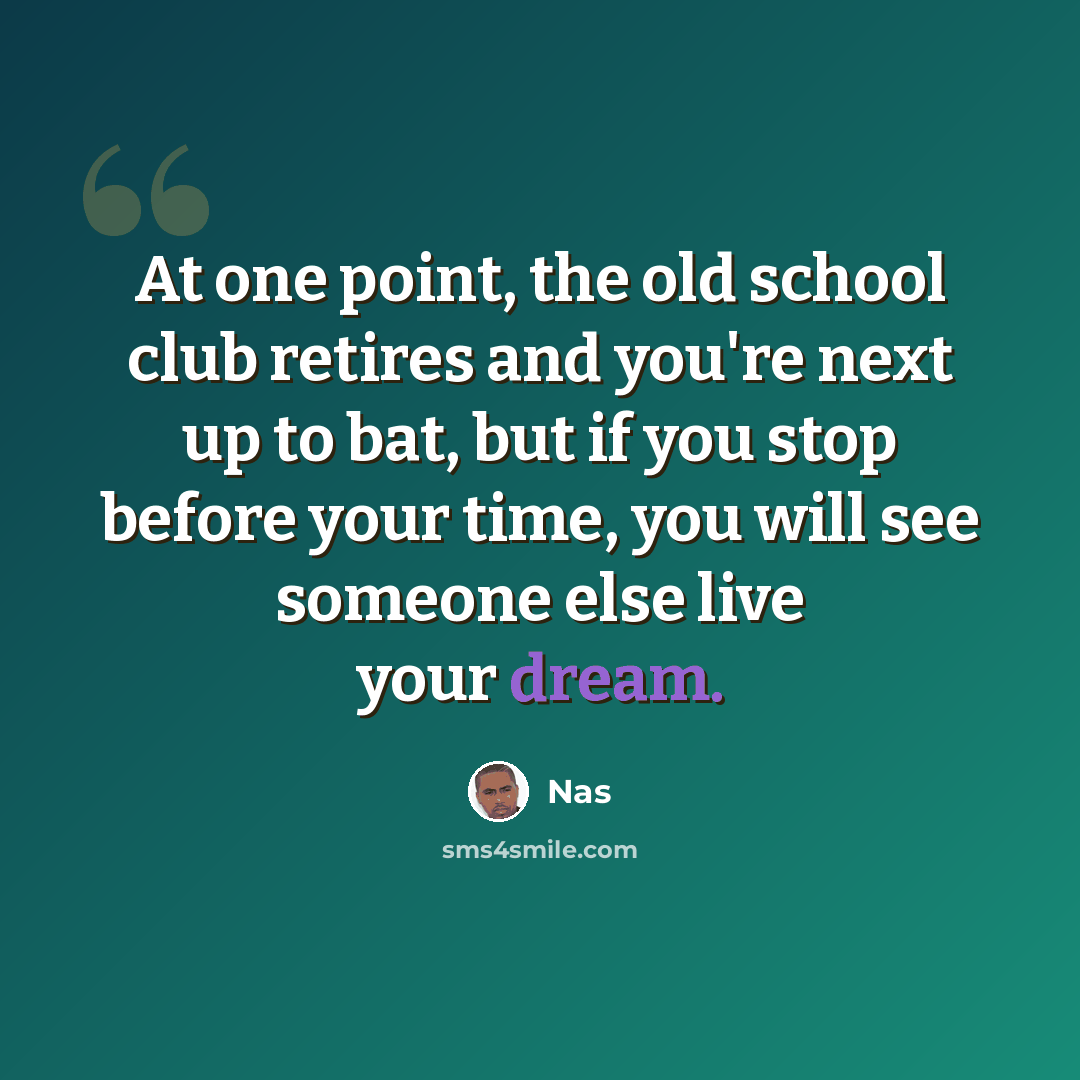 “At one point, the old school club retires and you're next up to bat, but if you stop before your time, you will see someone else live your dream.” quote by Nas