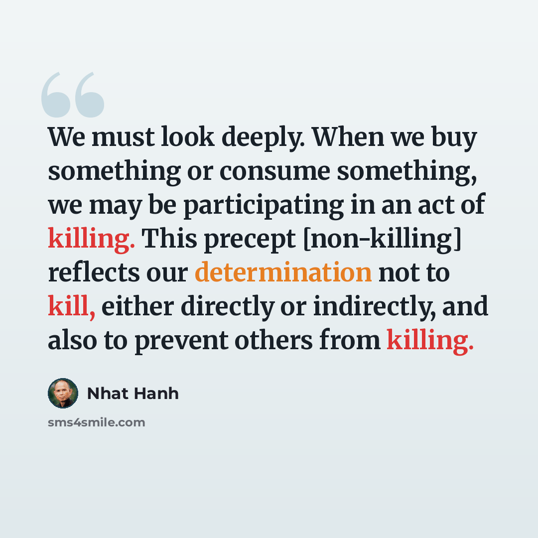 “We must look deeply. When we buy something or consume something, we may be participating in an act of killing. This precept [non-killing] reflects our determination not to kill, either directly or indirectly, and also to prevent others from killing.” quote by Nhat Hanh