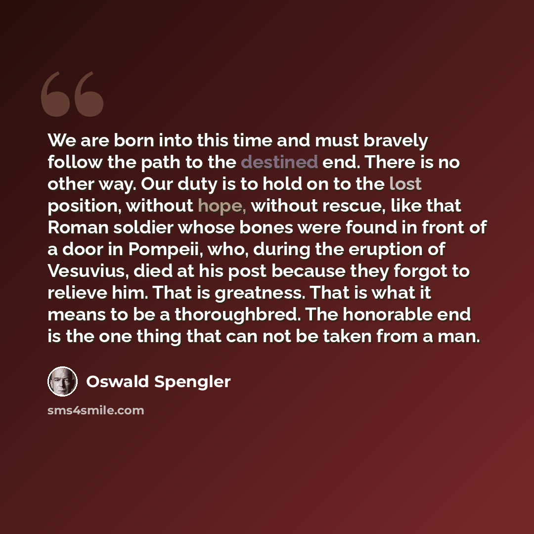 “We are born into this time and must bravely follow the path to the destined end. There is no other way. Our duty is to hold on to the lost position, without hope, without rescue, like that Roman soldier whose bones were found in front of a door in Pompeii, who, during the eruption of Vesuvius…” quote by Oswald Spengler