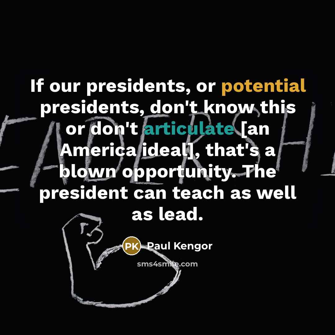 “If our presidents, or potential presidents, don't know this or don't articulate [an America ideal], that's a blown opportunity. The president can teach as well as lead.” quote by Paul Kengor