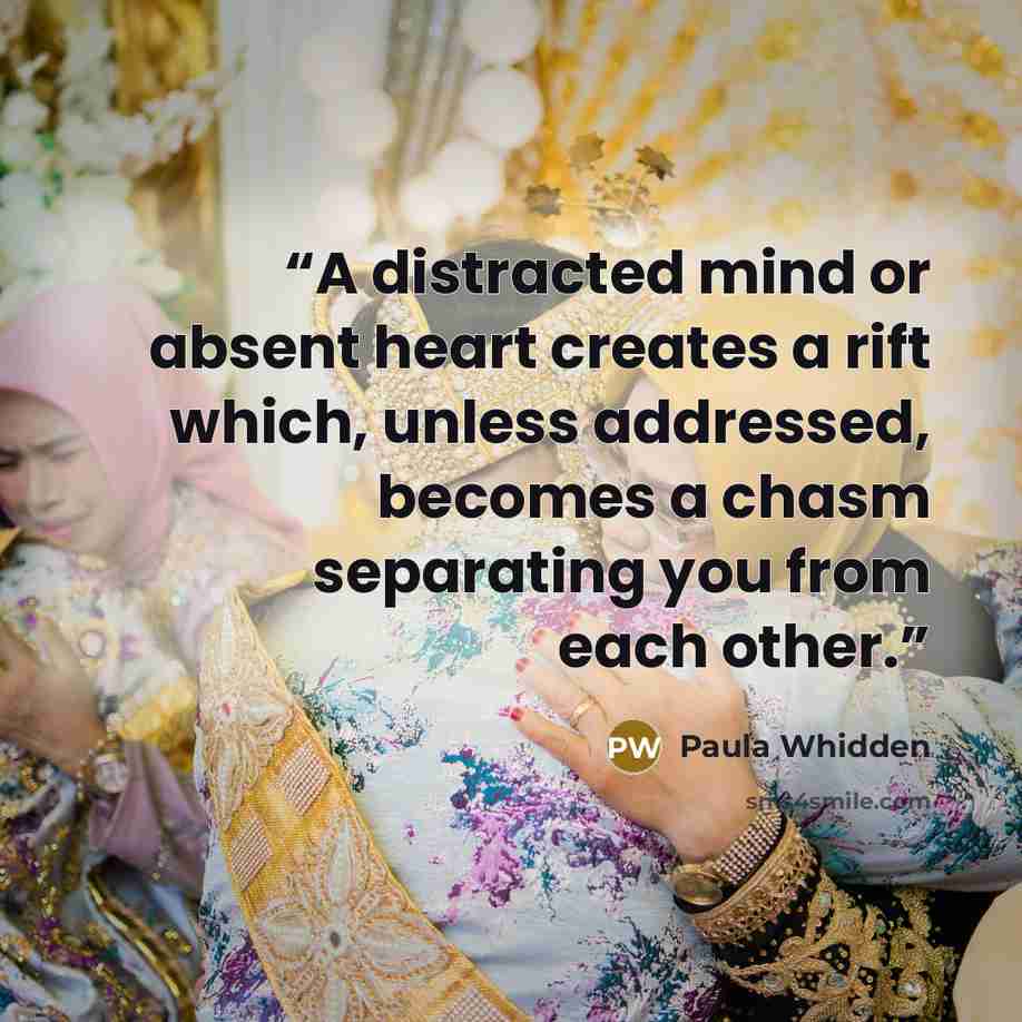 “A distracted mind or absent heart creates a rift which, unless addressed, becomes a chasm separating you from each other.” quote by Paula Whidden