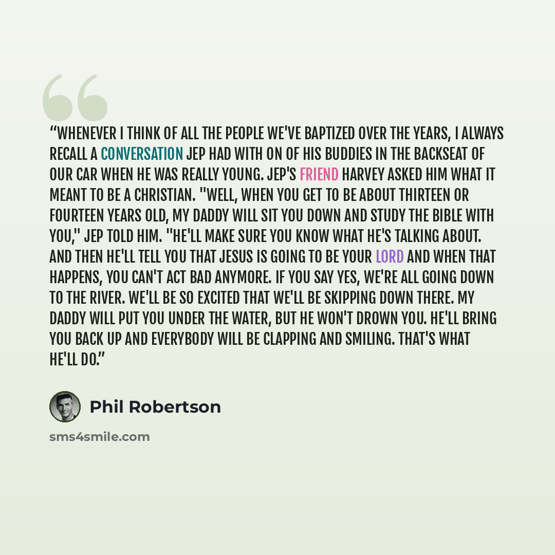 “Whenever I think of all the people we've baptized over the years, I always recall a conversation Jep had with on of his buddies in the backseat of our car when he was really young. Jep's friend Harvey asked him what it meant to be a christian. "Well, when you get to be about thirteen or fourteen…” quote by Phil Robertson