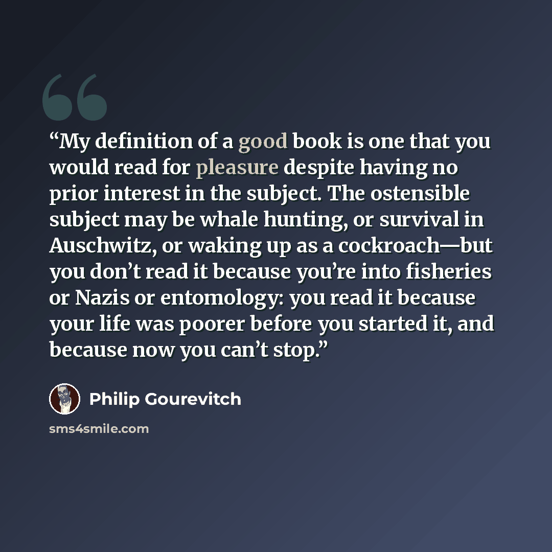“My definition of a good book is one that you would read for pleasure despite having no prior interest in the subject. The ostensible subject may be whale hunting, or survival in Auschwitz, or waking up as a cockroach—but you don’t read it because you’re into fisheries or Nazis or entomology: you…” quote by Philip Gourevitch