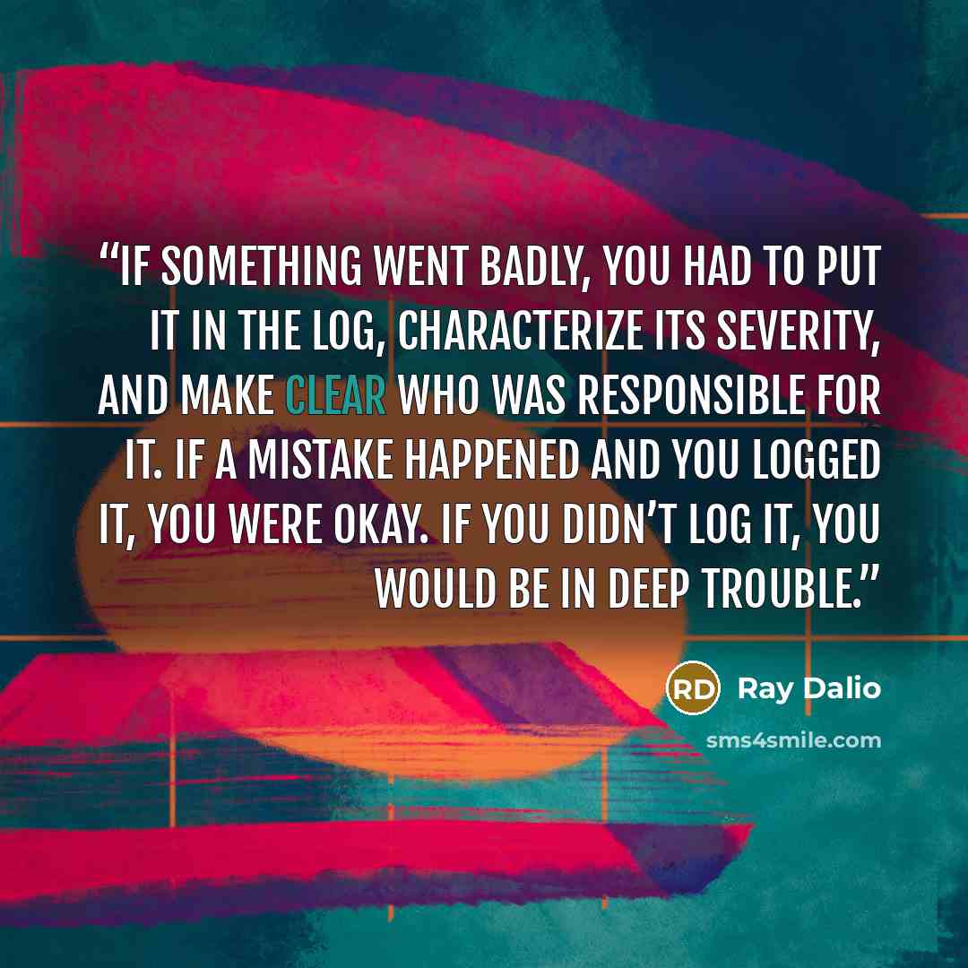 “If something went badly, you had to put it in the log, characterize its severity, and make clear who was responsible for it. If a mistake happened and you logged it, you were okay. If you didn’t log it, you would be in deep trouble.” quote by Ray Dalio