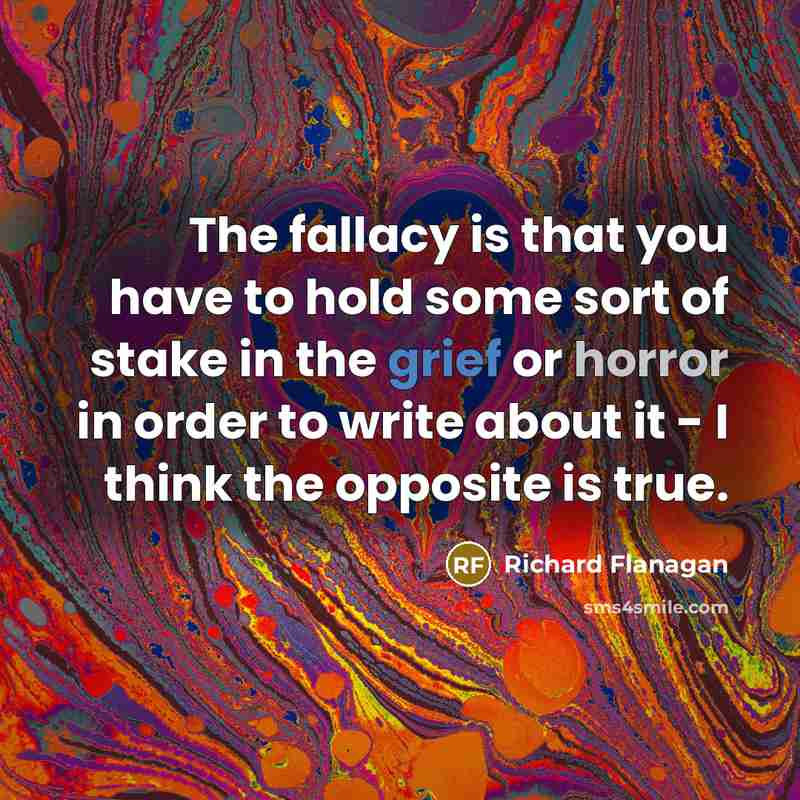 “The fallacy is that you have to hold some sort of stake in the grief or horror in order to write about it - I think the opposite is true.” quote by Richard Flanagan