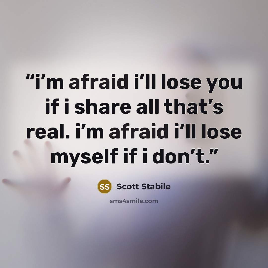 “i’m afraid i’ll lose you if i share all that’s real. i’m afraid i’ll lose myself if i don’t.” quote by Scott Stabile