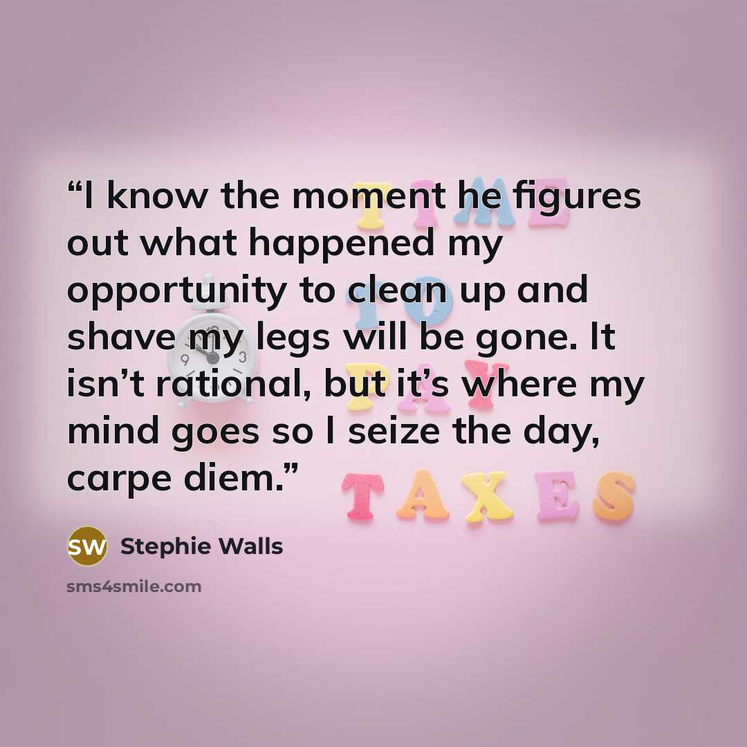 “I know the moment he figures out what happened my opportunity to clean up and shave my legs will be gone. It isn’t rational, but it’s where my mind goes so I seize the day, carpe diem.” quote by Stephie Walls