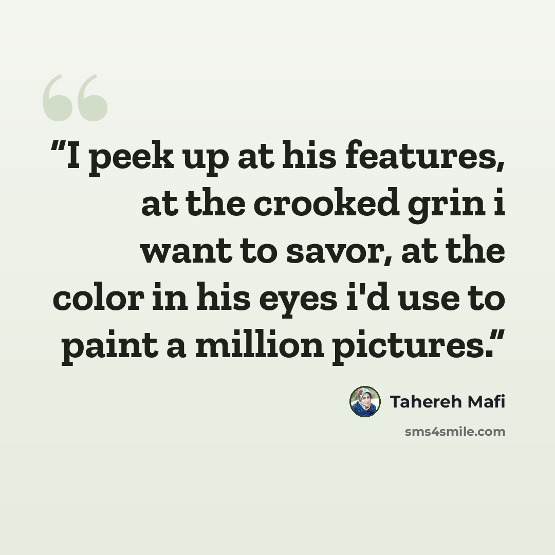 “I peek up at his features, at the crooked grin i want to savor, at the color in his eyes i'd use to paint a million pictures.” quote by Tahereh Mafi