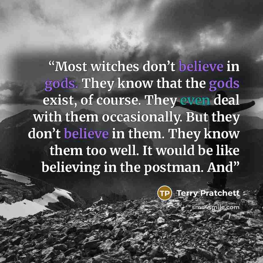 “Most witches don’t believe in gods. They know that the gods exist, of course. They even deal with them occasionally. But they don’t believe in them. They know them too well. It would be like believing in the postman. And” quote by Terry Pratchett