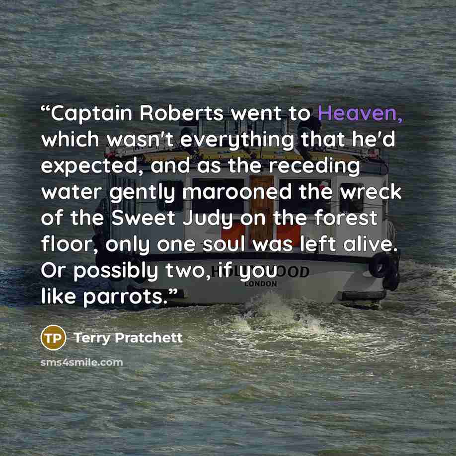 “Captain Roberts went to Heaven, which wasn't everything that he'd expected, and as the receding water gently marooned the wreck of the Sweet Judy on the forest floor, only one soul was left alive. Or possibly two, if you like parrots.” quote by Terry Pratchett